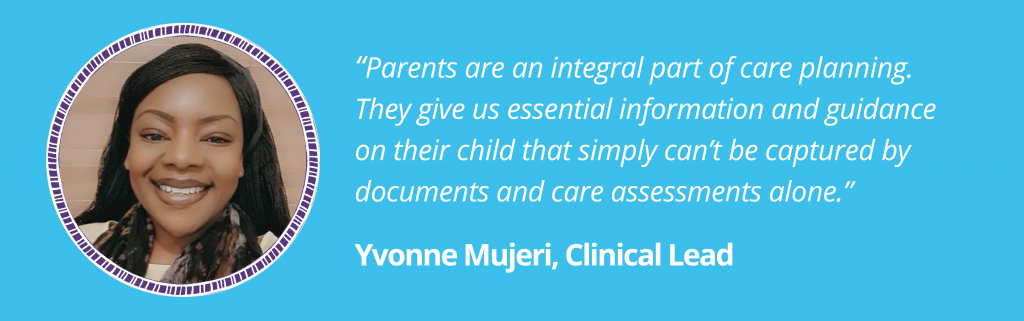 “Parents are an integral part of care planning. They give us essential information and guidance on their child that simply can’t be captured by documents and care assessments alone.”Yvonne Mujeri, Clinical LeadImage of Yvonne in a purple circular ladder frame on a blue background.