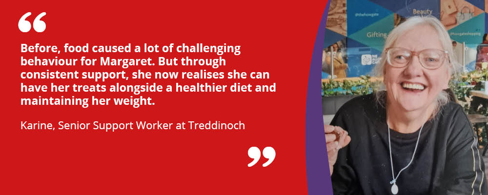 Margaret a person we support is smiling with the quote from Karine, Senior Support Worker at Trennioch "Before, food caused a lot of challenging behaviour for Margaret. But through consistent support, she now realises she can have her treats alongside a healthier diet and maintaining her weight."