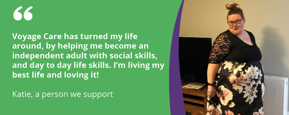 "Voyage Care has turned my life around, by helping me become an independent adult with social skills, and day to day life skills. I'm living my best life and loving it! Katie, a person we support 