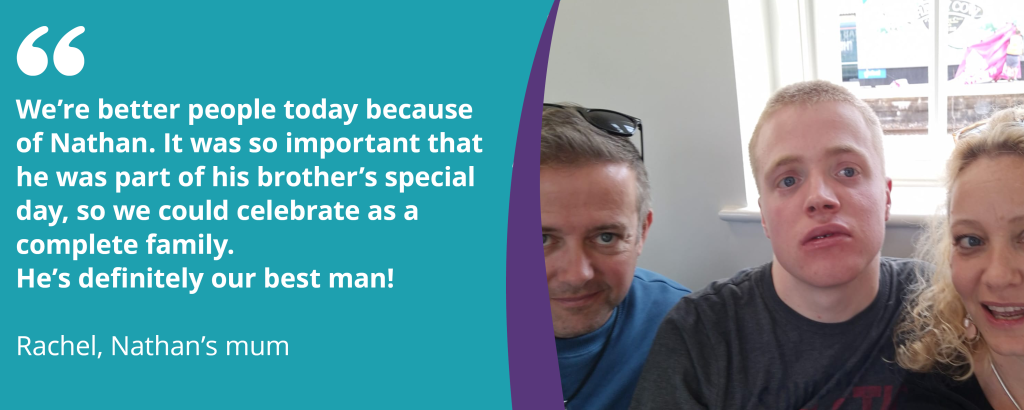 A picture of Nathan, a person we support, with his mum and dad. Text reads, "We're better people because of Nathan. It was so important that he was part of his brother's special day, so we could celebrate as a complete family. He's definitely our best man!". 