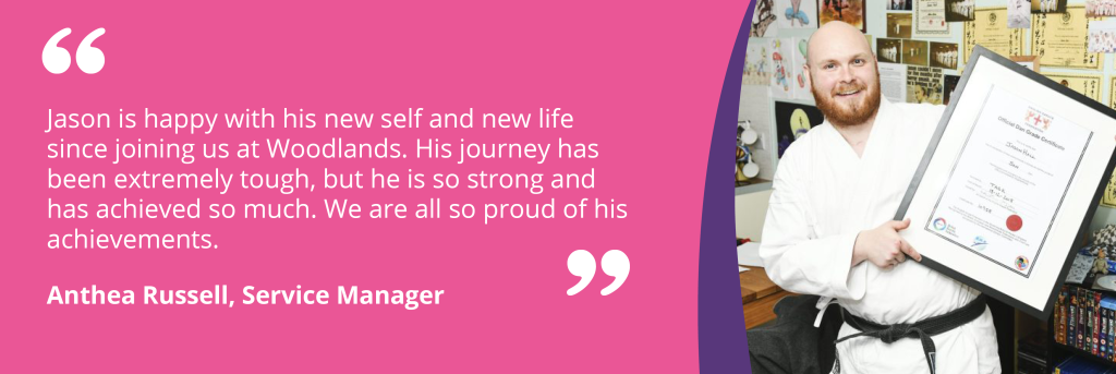 Quote - Jason is happy with his new self and new life since joining us at Woodlands. His journey has been extremely tough, but he is so strong and has achieved so much. We are all so proud of his achievements.Anthea Russell, Service Manager 