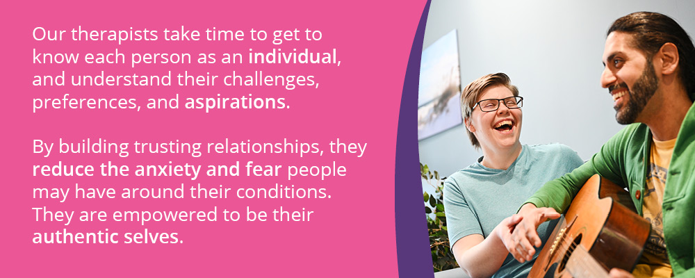 A picture of a man and a woman playing the guitar. Text reads, "Our therapists take time to get to know each person as an individual, and understand their challenges, preferences, and aspirations.By building trusting relationships, they reduce the anxiety and fear people may have around their conditions. They are empowered to be their authentic selves."