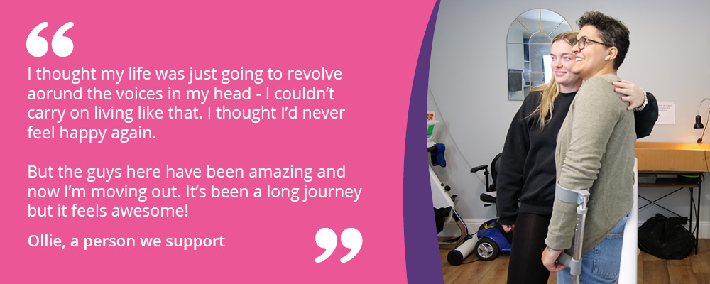 A picture of Ollie and Rachel. Text reads, "I thought my life was just going to revolve aorund the voices in my head - I couldn’t carry on living like that. I thought I’d never feel happy again.But the guys here have been amazing and now I’m moving out. It’s been a long journey but it feels awesome! Ollie, a person we support."