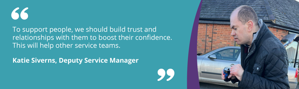 To support people, we should build trust and relationships with them to boost their confidence. This will help other service teams.Katie Siverns, Deputy Service Manager