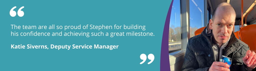 The team are all so proud of Stephen for building his confidence and achieving such a great milestone.Katie Siverns, Deputy Service Manager
