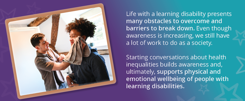 A picture of a person being supported to have a wash. Text reads: "Life with a learning disability presents many obstacles to overcome and barriers to breakdown. Even though awareness is increasing, we still have a lot of work to do as a society. Starting conversations about health inequalities builds awareness and, ultimately, supports physical and emotional wellbeing of people with learning disabilities."