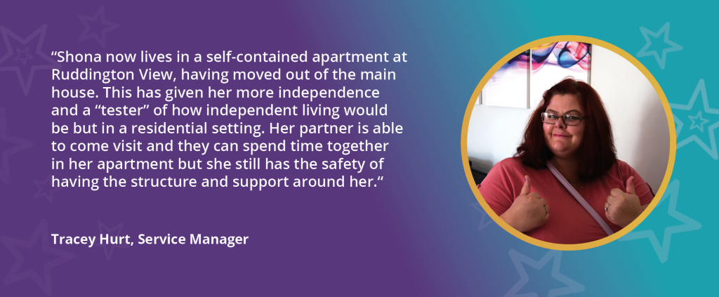 Image of Shona on purple and teal background, with text reading "Shona now lives in a self-contained apartment at Ruddington View, having moved out of the main house. This has given her more independence and a "tester" of how independent living would be but in a residential setting. Her partner is able to come visit and they can spend time together in her apartment but she still feels the safety of having the structure and support around her. - Tracey Hurt, Service Manager"