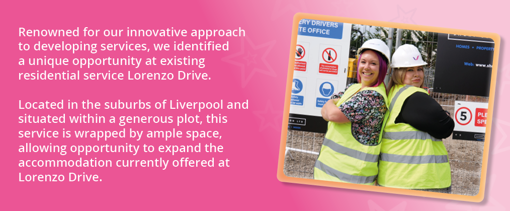 A photo of Operations Director Vicki Bennett and Placements Manager Louise Houghton standing back to back with arms folded. Text reads, "Renowned for our innovative approach to developing services, we identified a unique opportunity at existing residential service Lorenzo Drive.Located in the suburbs of Liverpool and situated within a generous plot, this service is wrapped by ample space, allowing opportunity to expand the accommodation currently offered at Lorenzo Drive."