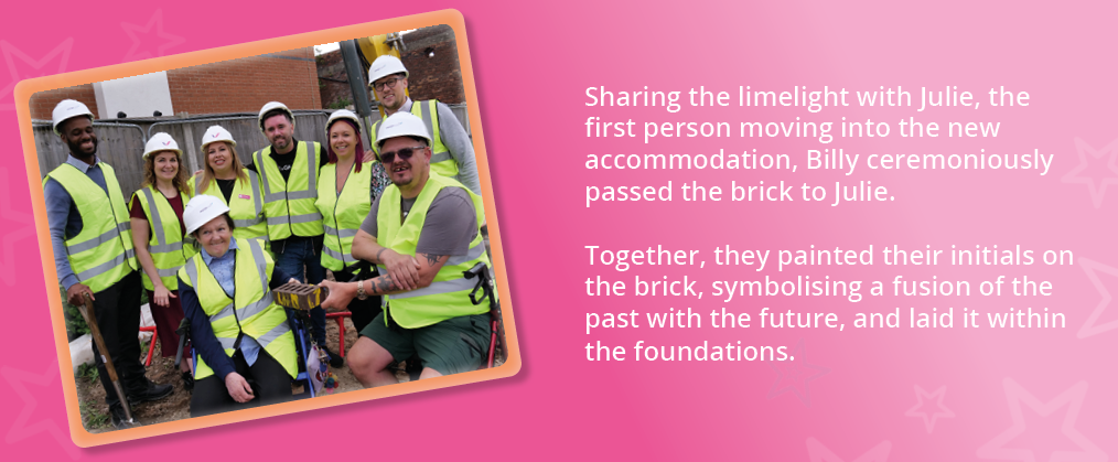 A photo of people we support and members of our team at the new construction site, holding a brick. Text reads, "Sharing the limelight with Julie, the first person moving into the new accommodation, Billy ceremoniously passed the brick to Julie. Together, they painted their initials on the brick, symbolising a fusion of the past with the future, and laid it within the foundations."