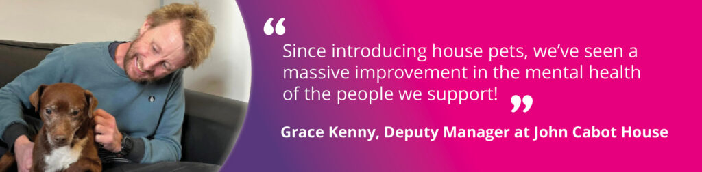 A photo of a person we support with their pet dog. Text reads: "Since introducing house pets, we've seen a massive improvement in the mental health of the people we support!" Grace Kenny, Deputy Manager at John Cabot House. 