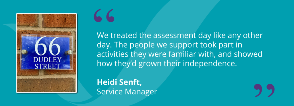 Quote from Service Manager, Heidi Senft - "We treated the assessment day like any other day. The people we support took part in activities they were familiar with, and showed how they'd grown their independence."