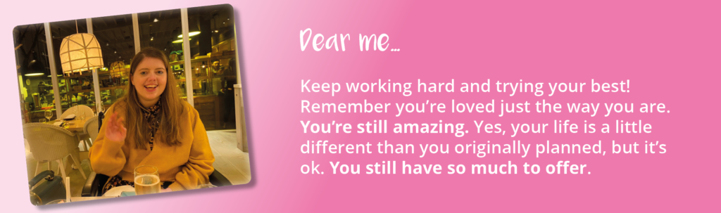 A photo of Lauren after her brain injury. Text displayed is an excerpt from the letter she wrote to the person she was before her brain injury. It reads: "Dear me...Keep working hard and trying your best! Remember you're loved just the way you are. You're still amazing. Yes, your life is a little different than you originally planned, but it's ok. You still have so much to offer."