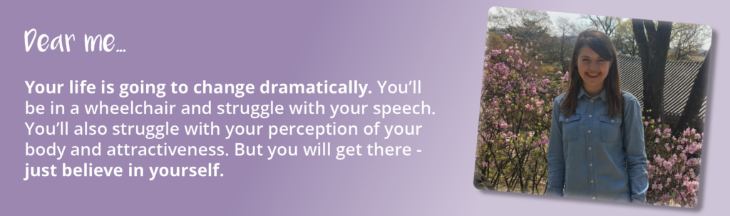 A photo of Lauren before her brain injury. Text displayed is an excerpt from the letter she wrote to the person she was before her brain injury. It reads: "Dear me...Your life is going to change dramatically. You'll be in a wheelchair and struggle with your speech. You'll also struggle with your perception of your body and your attractiveness. But you will get there - just believe in yourself."