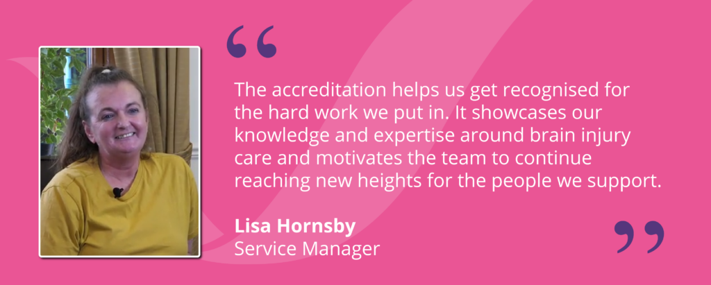 Quote from Service Manager, Lisa Hornsby, saying "The accreditation helps us get recognised for the hard work we put in. It showcases our knowledge and expertise around brain injury care and motivates the team to continue reaching new heights for the people we support."