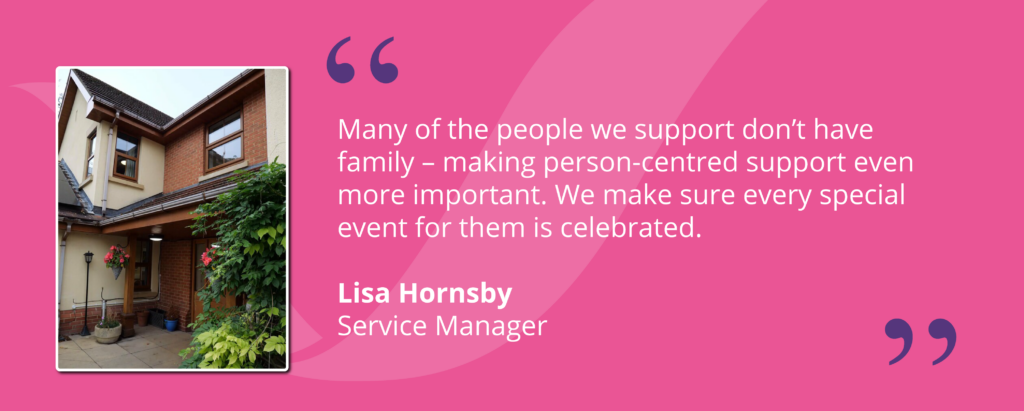 Quote from Service Manager, Lisa Hornsby, saying "Many of the people we support don’t have family – making person-centred support even more important. We make sure every special event for them is celebrated."