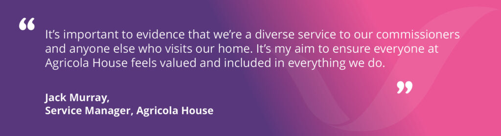 A quote from Jack Murray, Agricola House's Service Manager, reads: "It's important to evidence that we're a diverse service to our commissioners and anyone else who visits our home. It's my aim to ensure everyone at Agricola House feels valued and included in everything we do."