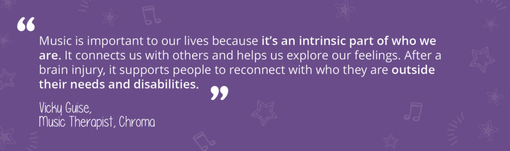 A quote from music therapist, Vicky Guise: "Music is important to our lives because it's an intrinsic part of who we are. It connects us with others and helps us explore our feelings. After a brain injury, it supports people to reconnect with who they are outside their needs and disabilities." 