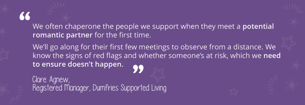 A quotation from Clare Agnew, Registered Manager at Dumfries Supported Living. "We often chaperone the people we support when they meet a potential romantic partner for the first time. We'll go along for their first few meetings to observe from a distance. We know the signs of red flags and whether someone's at risk, which we need to ensure doesn't happen."