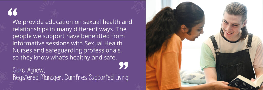 A photo of a man and a woman looking at a book together. The man is smiling at the woman. A written quotation reads: "We provide education on sexual health and relationships in many different ways. The people we support have benefitted from informative sessions with Sexual Health Nurses and safeguarding professionals, so they know what's healthy and safe. By Clare Agnew, Registered Manager at Dumfries Supported Living."