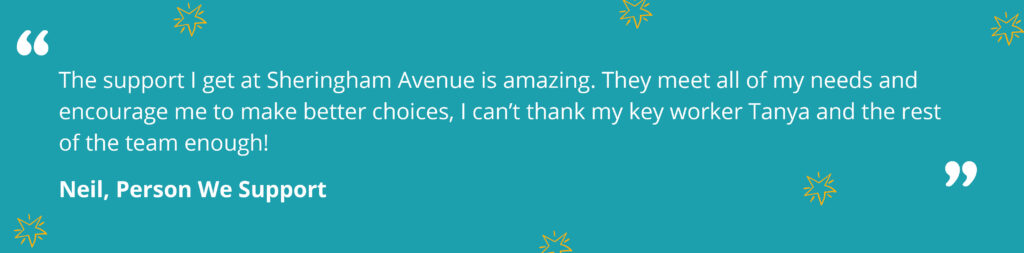 Quote from Neil, a person we support saying "The support I get at Sheringham Avenue is amazing. They meet all of my needs and encourage me to make better choices, I can’t thank my key worker Tanya and the rest of the team enough!"