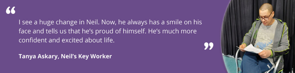 Quote from Tanya Askary, Neil's Key Worker saying"I see a huge change in Neil. Now, he always has a smile on his face and tells us that he’s proud of himself. He’s much more confident and excited about life."