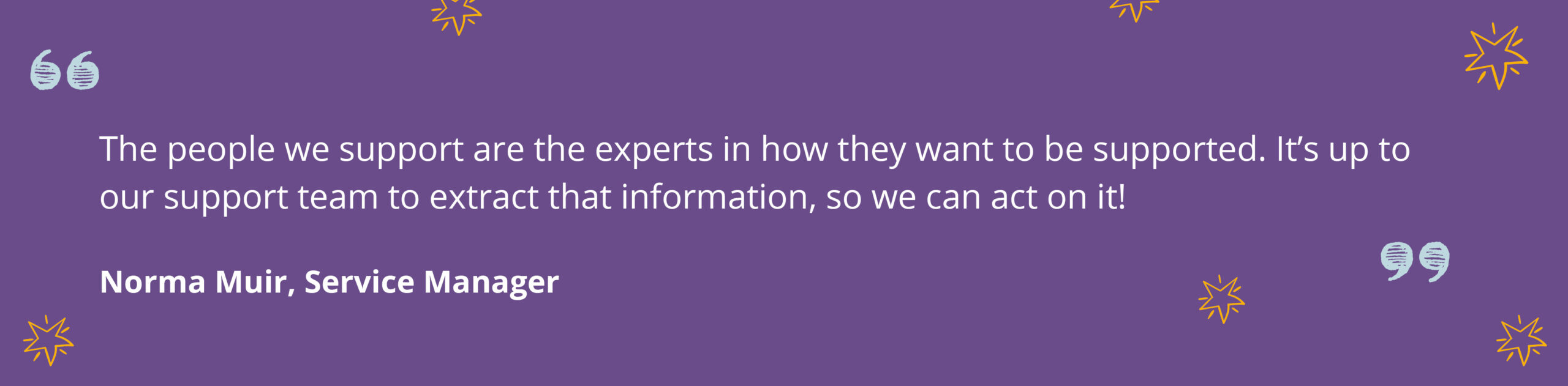 Quote from Norma Muir, Service Manager that says ' The people we support are the experts in how they want to be supported. It's up to our team to extract that information, so we can act on it'