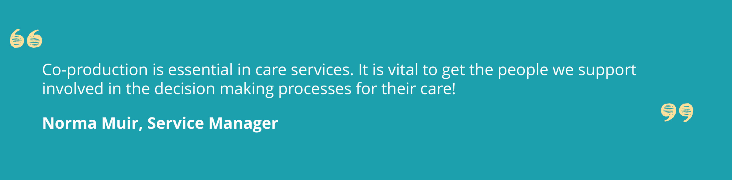 Quote from Norma Muir, Service Manager that says ' Co-production is essential in care services. It is vital to get the people we support involved in the decision making processes for their care'