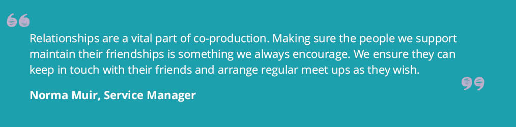 Quote from Norma Muir, Service Manager that says ' Relationships are a vital part of co-production. Making sure the people we support maintain their friendships is something we always encourage. We ensure they can keep in tough with their friends and arrange regular meet ups as they wish.'