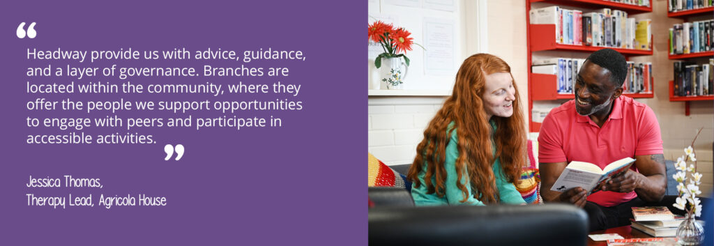 A woman and a man sitting on a sofa in a library. The man is holding a book and the woman is reading. A quote from Agricola House's Therapy Lead, Jessica Thomas, reads: "Headway provide us with advice, guidance, and a layer of governance. Branches are located within the community, where they offer the people we support opportunities to engage with peers and participate in accessible activities."