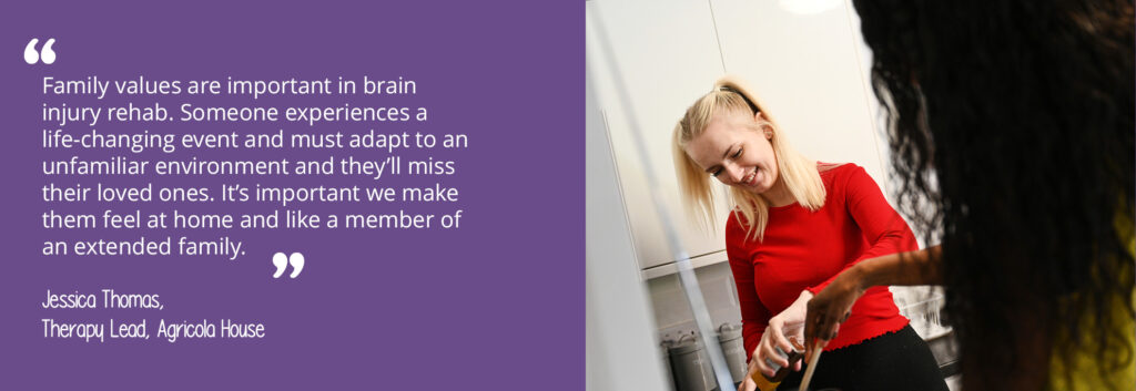 A photo of two women cooking. A quote from Agricola House's Therapy Lead, Jessica Thomas, reads: "Family values are important in brain injury rehab. Someone experiences a life-changing event and must adapt to an unfamiliar environment and they'll miss their loved ones. It's important we make them feel at home and like a member of an extended family."