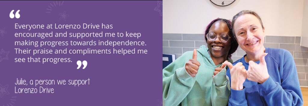 A photo of Julie, a person we support at Lorenzo Drive, with her support worker. They are giving a thumbs up to the camera. A quote from Julie reads: "Everyone at Lorenzo Drive has encouraged me and supported me to keep making progress towards independence. Their praise and compliments helped me see that progress."