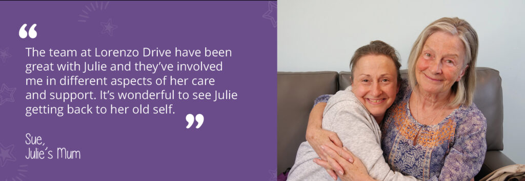 A photo of Julie with her mum. A quote from Julie's mum reads: "the team at Lorenzo Drive have been great with Julie and they've involved me in different aspects of her care and support. It's wonderful to see Julie getting back to her old self."