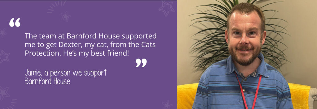 Quote on a purple background with assets from person we support Jamie, saying 'The team at Barnford House supported me to get Dexter, my cat from the Cats protection. He's my best friend!' With an image of him on the right-hand side. 