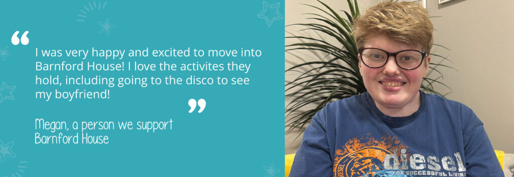 Quote on a teal background with assets from person we support Megan, saying 'I was very happy and excited to move into Barnford House! I love the activities they hold, including going to the disco to see my boyfriend!' With an image of her on the right-hand side. 