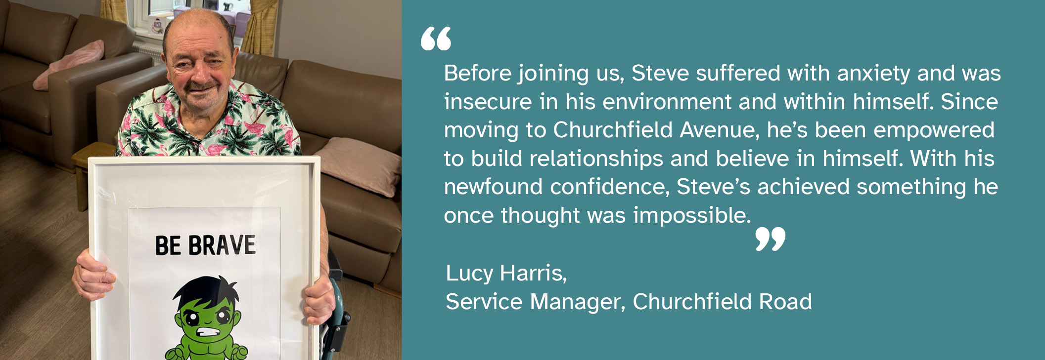 A photo of Steve -  a person we support at Churchfield Avenue - holding a picture of a superhero with text saying 'be brave'. A quote from Lucy Harris, Service Manager at Churchfield Avenue, says: "Before joining us, Steve suffered with anxiety and was insecure in his environment and within himself. Since moving to Churchfield Avenue, he's been empowered to build relationships and believe in himself. With his newfound confidence, Steve's achieved something he once thought was impossible."