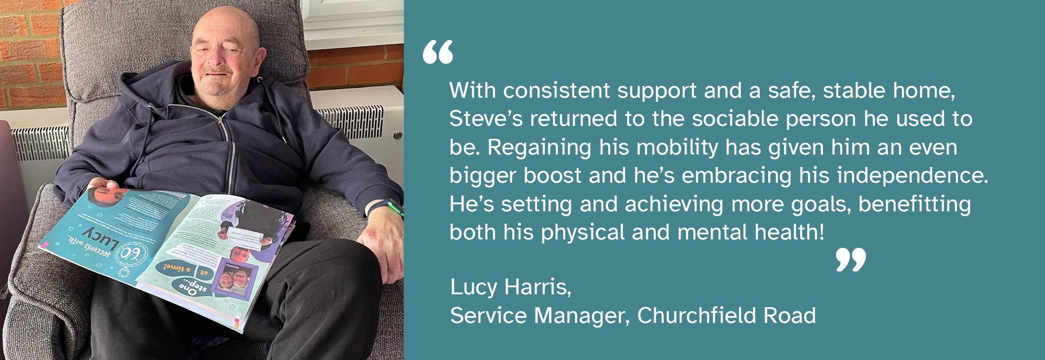 A photo of Steve -  a person we support at Churchfield Avenue - sitting in a chair with a magazine on his lap. A quote from Lucy Harris, Service Manager at Churchfield Avenue, says: "With consistent support and a safe, stable home, Steve's returned to the sociable person he used to be. Regaining his mobility has given him an even bigger boost and he's embracing his independence. He's setting and achieving more goals, benefitting both his physical and mental health."