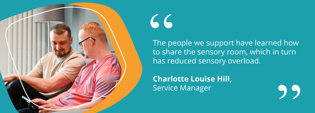 Quote from Charlotte Louise Hill, Service Manager saying "The people we support have learned how to share the sensory room, which in turn has reduced sensory overload."