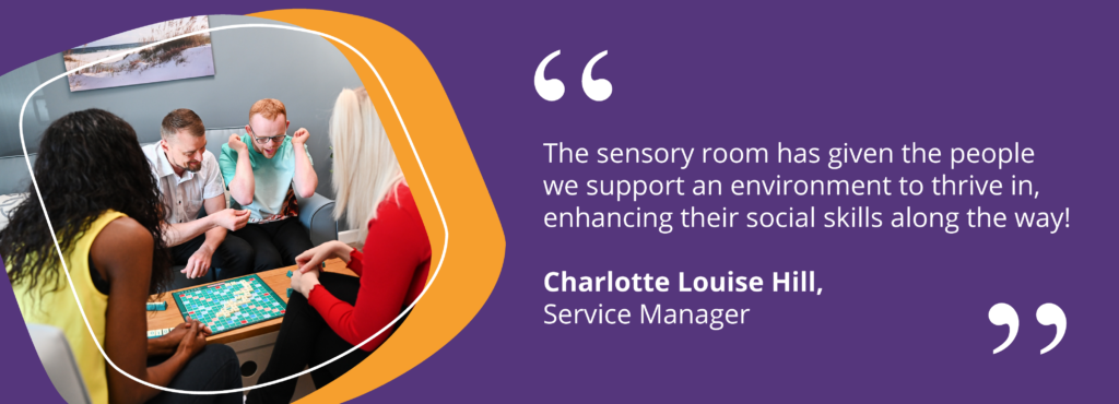 Quote from Charlotte Louise Hill, Service Manager saying "The sensory room has given the people we support an environment to thrive in, enhancing their social skills along the way!"