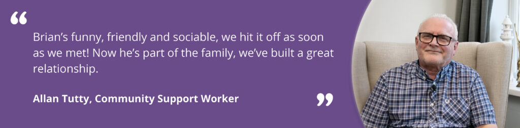 Quote image on a purple background, with an image of Allan smiling on the right. Text reads 'Brian's funny, friendly and sociable. Now, he's part of the family, we've built a great relationship. Allan Tutty, Community Support Worker.'