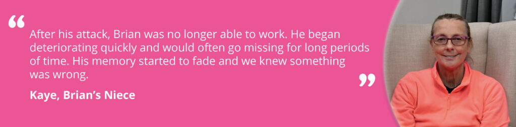 Quote image on a pink background, with an image of Kaye smiling on the right. Text reads 'After his attack, Brian was no longer able to work. He began deteriorating quickly and would often go missing for long periods of time. His memory started to fade and we knew something was wrong. Kaye, Brian's Niece.'