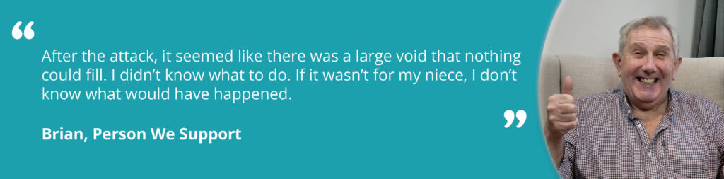 Quote image on a teal background, with an image of Brian smiling on the right. Text reads 'After the attack, it seemed like there was a large void that nothing could fill. I didn't know what to do. If it wasn't for my niece, I don't know what would have happened. Brian, Person We Support'