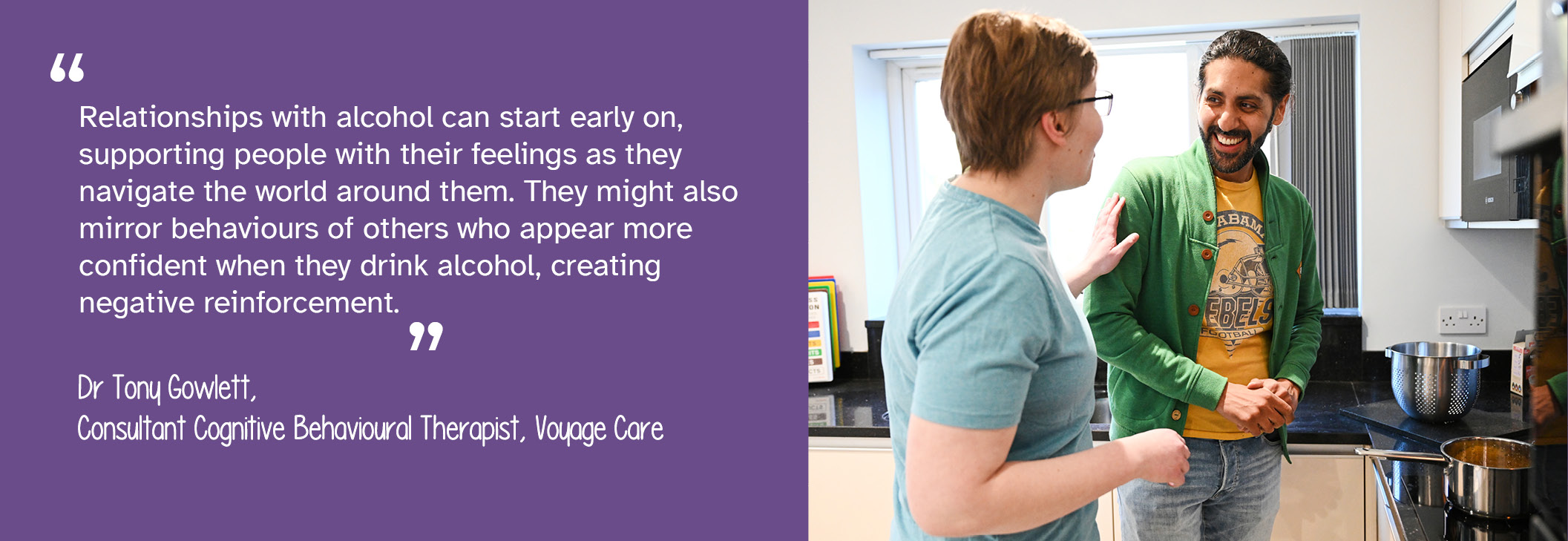 A photo of a man being supported by another person to cook food at a stove. To the left, a quote from Dr Tony Gowlett, Consultant Cognitive Behavioural Therapist at Voyage Care reads: "Relationships with alcohol can start early on, supporting people with their feelings as they navigate the world around them. They might also mirror behaviours of others who appear more confident when they drink alcohol, creating negative reinforcement."