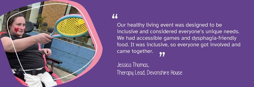 A photo of a person we support holding a badminton racket. A quote from Therapy Lead, Jessica Thomas, reads: "Our healthy living event was designed to be inclusive and considered everyone's unique needs. We had accessible games and dysphagia-friendly food. It was inclusive, so everyone got involved and came together." 