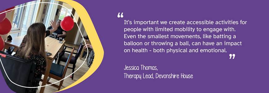 A photo of a person we support reaching to bat a balloon. A quote from Therapy Lead, Jessica Thomas, reads: "It's important we create accessible activities for people with limited mobility to engage with. Even the smallest movements, like batting a balloon or throwing a ball, can have an impact on health - both physical and emotional." 