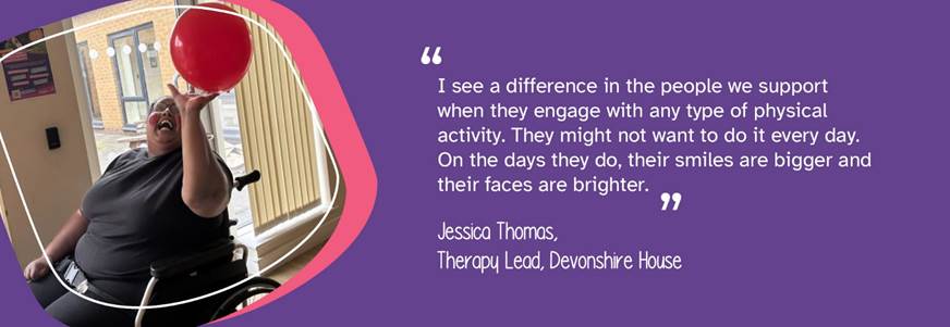 A photo of a person we support reaching to bat a balloon. A quote from Therapy Lead, Jessica Thomas, reads: "I see a difference in the people we support when they engage with any type of physical activity. They might not want to do it every day. On the days they do, their smiles are bigger and their faces are brighter." 