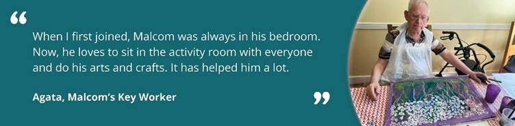 Image of Malcom doing arts and crafts with text reading ''When I first joined, Malcom was always in his bedroom. Now, he loves to sit in the activity room with everyone and do his arts and crafts. It has helped him a lot. Agata, Malcom's key worker.''
