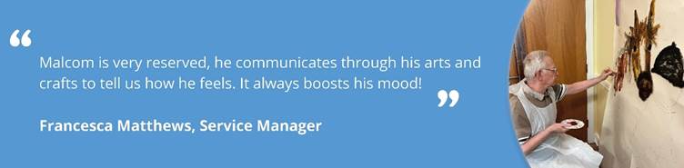 Image of Malcom doing arts and crafts with text reading ''Malcom is very reserved, he communicates through his arts and crafts to tell us how he feels. It always boosts his mood! Francesca Matthews, Service Manager.''