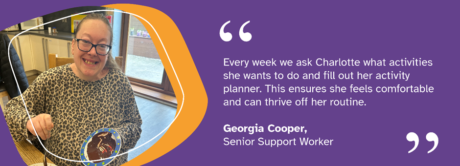 Image of Charlotte smiling with text reading 'Every week we ask Charlotte what activities she wants to do and fill out her activity planner. This ensures she feels comfortable and can thrive off her routine. Georgia Cooper, Senior Support Worker'