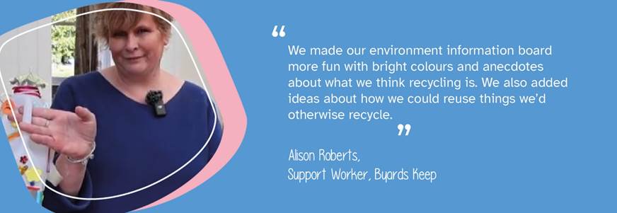 A photo of Support Worker Alison Roberts from Byards Keep. A quote reads "We made our environment information board more fun with bright colours and anecdotes about what we think recycling is. We also added ideas about how we could reuse things we'd otherwise recycle."